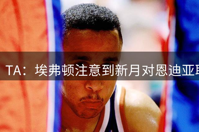 TA：埃弗顿注意到新月对恩迪亚耶的兴趣，预计将为球员标出高价